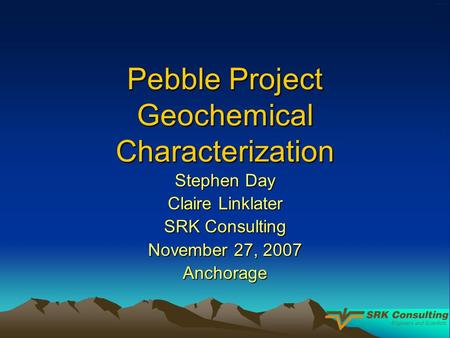 Pebble Project Geochemical Characterization Stephen Day Claire Linklater SRK Consulting November 27, 2007 Anchorage.