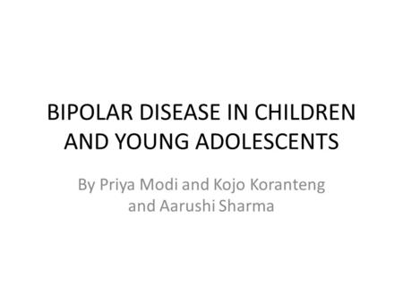 BIPOLAR DISEASE IN CHILDREN AND YOUNG ADOLESCENTS By Priya Modi and Kojo Koranteng and Aarushi Sharma.
