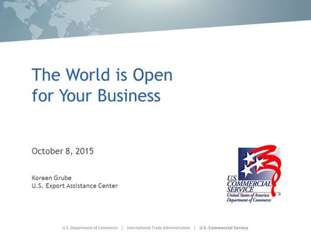 The World is Open for Your Business October 8, 2015 Koreen Grube U.S. Export Assistance Center.