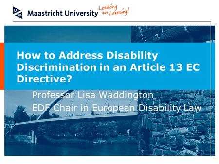 How to Address Disability Discrimination in an Article 13 EC Directive? Professor Lisa Waddington EDF Chair in European Disability Law.