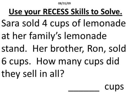 08/31/09 Use your RECESS Skills to Solve. Sara sold 4 cups of lemonade at her family’s lemonade stand. Her brother, Ron, sold 6 cups. How many cups did.