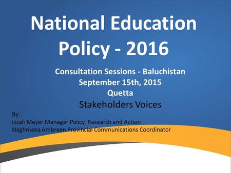 National Education Policy - 2016 Consultation Sessions - Baluchistan September 15th, 2015 Quetta Stakeholders Voices By: Izzah Meyer Manager Policy, Research.