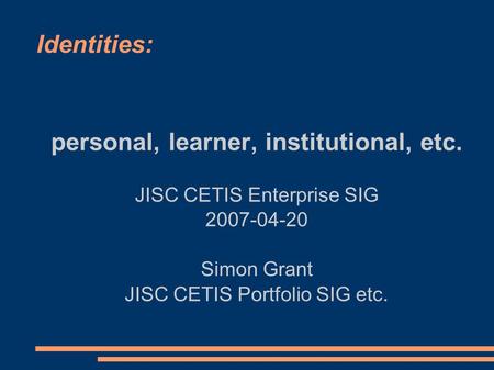 Identities: personal, learner, institutional, etc. JISC CETIS Enterprise SIG 2007-04-20 Simon Grant JISC CETIS Portfolio SIG etc.