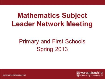 Www.worcestershire.gov.uk Mathematics Subject Leader Network Meeting Primary and First Schools Spring 2013.