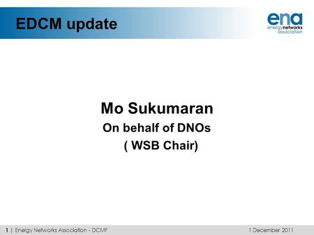 EDCM update Mo Sukumaran On behalf of DNOs ( WSB Chair) 1 December 2011 1 | Energy Networks Association - DCMF.