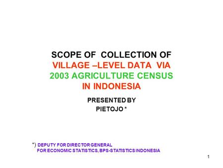 1 SCOPE OF COLLECTION OF VILLAGE –LEVEL DATA VIA 2003 AGRICULTURE CENSUS IN INDONESIA PRESENTED BY PIETOJO * *) DEPUTY FOR DIRECTOR GENERAL FOR ECONOMIC.