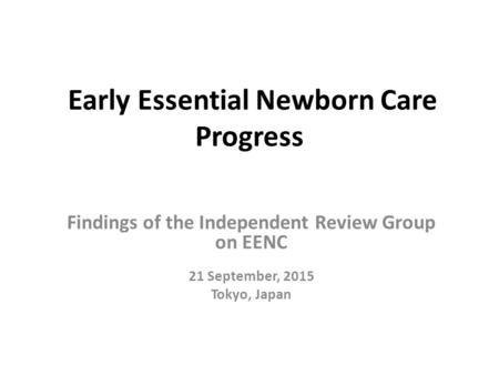 Early Essential Newborn Care Progress Findings of the Independent Review Group on EENC 21 September, 2015 Tokyo, Japan.