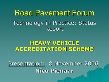 Road Pavement Forum Technology in Practice: Status Report HEAVY VEHICLE ACCREDITATION SCHEME Presentation: 8 November 2006 Nico Pienaar.