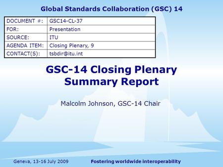 Fostering worldwide interoperabilityGeneva, 13-16 July 2009 GSC-14 Closing Plenary Summary Report Malcolm Johnson, GSC-14 Chair Global Standards Collaboration.