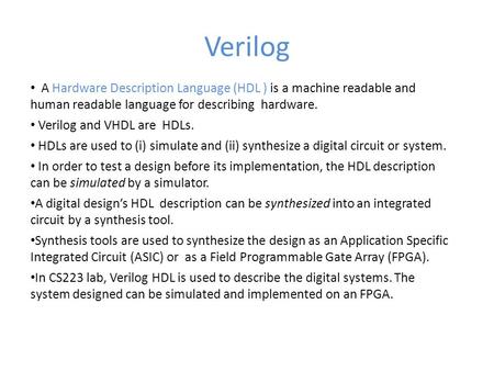 Verilog A Hardware Description Language (HDL ) is a machine readable and human readable language for describing hardware. Verilog and VHDL are HDLs.