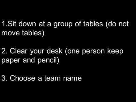 1.Sit down at a group of tables (do not move tables) 2. Clear your desk (one person keep paper and pencil) 3. Choose a team name.