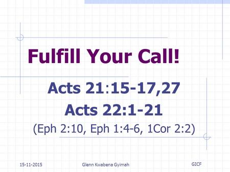 15-11-2015Glenn Kwabena Gyimah Fulfill Your Call! Acts 21:15-17,27 Acts 22:1-21 (Eph 2:10, Eph 1:4-6, 1Cor 2:2) GICF.