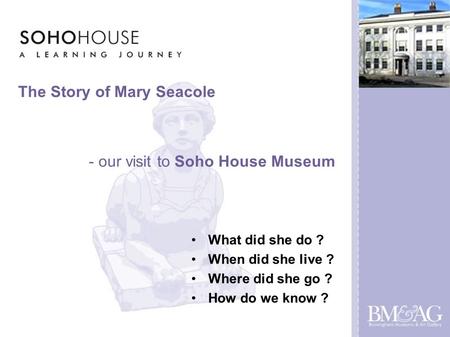 The Story of Mary Seacole What did she do ? When did she live ? Where did she go ? How do we know ? - our visit to Soho House Museum.