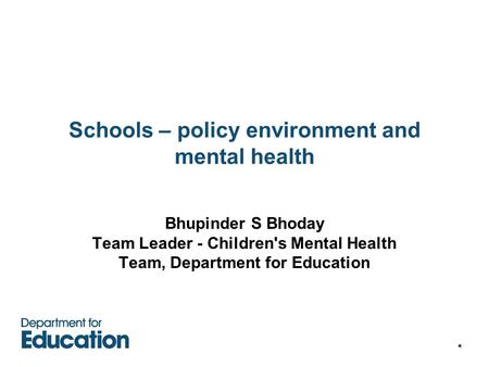 * Schools – policy environment and mental health Bhupinder S Bhoday Team Leader - Children's Mental Health Team, Department for Education.