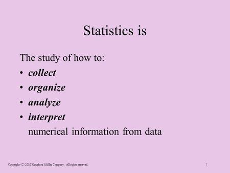 Copyright (C) 2002 Houghton Mifflin Company. All rights reserved. 1 Statistics is The study of how to: collect organize analyze interpret numerical information.