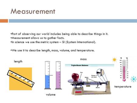 Measurement Part of observing our world includes being able to describe things in it. Measurement allows us to gather facts. In science we use the metric.