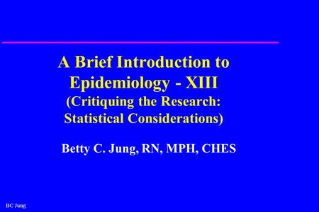 BC Jung A Brief Introduction to Epidemiology - XIII (Critiquing the Research: Statistical Considerations) Betty C. Jung, RN, MPH, CHES.
