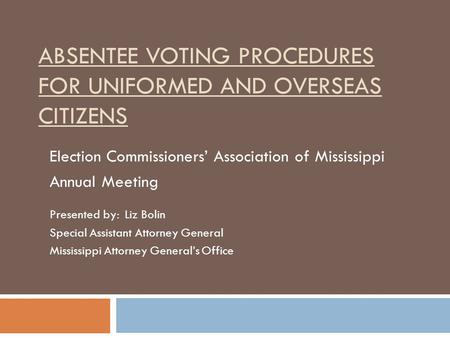 ABSENTEE VOTING PROCEDURES FOR UNIFORMED AND OVERSEAS CITIZENS Election Commissioners’ Association of Mississippi Annual Meeting Presented by: Liz Bolin.