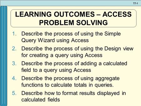 T7-1 LEARNING OUTCOMES – ACCESS PROBLEM SOLVING 1.Describe the process of using the Simple Query Wizard using Access 2.Describe the process of using the.