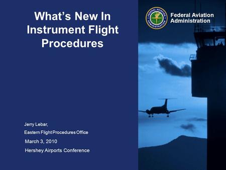 Federal Aviation Administration What’s New In Instrument Flight Procedures Jerry Lebar, Eastern Flight Procedures Office March 3, 2010 Hershey Airports.