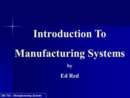 ME 582 - Manufacturing Systems Introduction To Manufacturing Systems by Ed Red Introduction To Manufacturing Systems by Ed Red.