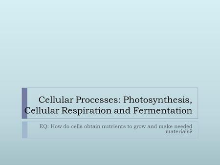 Cellular Processes: Photosynthesis, Cellular Respiration and Fermentation EQ: How do cells obtain nutrients to grow and make needed materials?