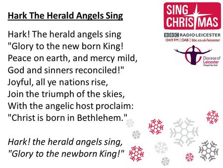 Hark The Herald Angels Sing Hark! The herald angels sing Glory to the new born King! Peace on earth, and mercy mild, God and sinners reconciled! Joyful,