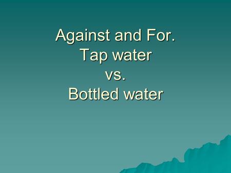 Against and For. Tap water vs. Bottled water. Against tap water.  Might have chlorine in it.  Tap water can come from undergrounds, lakes and streams.
