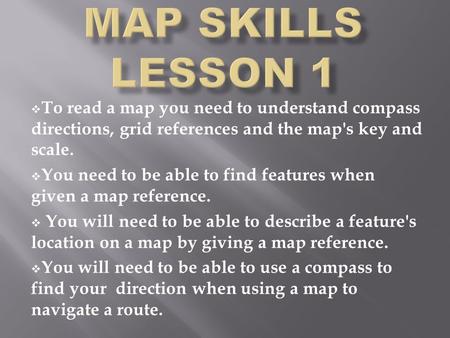  To read a map you need to understand compass directions, grid references and the map's key and scale.  You need to be able to find features when given.