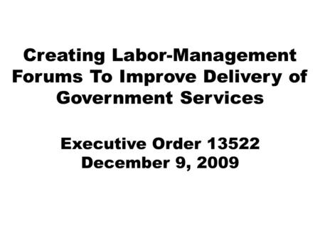 Creating Labor-Management Forums To Improve Delivery of Government Services Executive Order 13522 December 9, 2009.