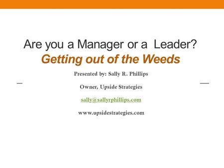 Are you a Manager or a Leader? Getting out of the Weeds Presented by: Sally R. Phillips Owner, Upside Strategies