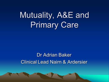 Mutuality, A&E and Primary Care Dr Adrian Baker Clinical Lead Nairn & Ardersier.
