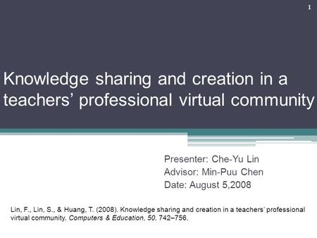 Knowledge sharing and creation in a teachers’ professional virtual community Presenter: Che-Yu Lin Advisor: Min-Puu Chen Date: August 5,2008 1 Lin, F.,