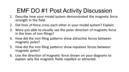 EMF DO #1 Post Activity Discussion 1.Describe how your model system demonstrated the magnetic force strength in the field. 2.Did lines of force cross each.