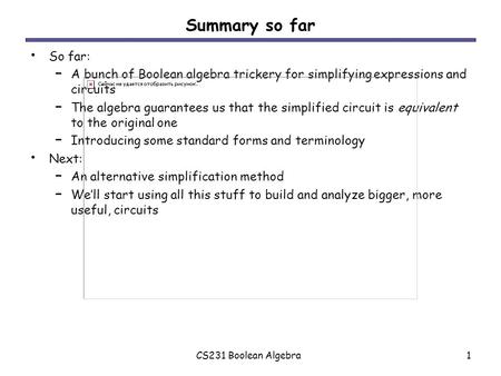 CS231 Boolean Algebra1 Summary so far So far: – A bunch of Boolean algebra trickery for simplifying expressions and circuits – The algebra guarantees us.