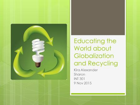 Educating the World about Globalization and Recycling Kira Alexander Sharon INT 301 9 Nov 2015.