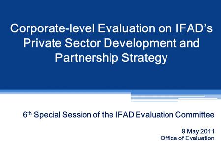 Corporate-level Evaluation on IFAD’s Private Sector Development and Partnership Strategy 6 th Special Session of the IFAD Evaluation Committee 9 May 2011.