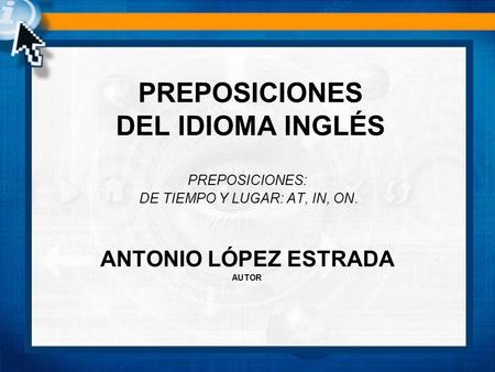 PREPOSICIONES: DE TIEMPO Y LUGAR: AT, IN, ON. ANTONIO LÓPEZ ESTRADA AUTOR PREPOSICIONES DEL IDIOMA INGLÉS.