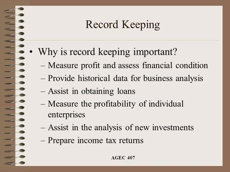 AGEC 407 Record Keeping Why is record keeping important? –Measure profit and assess financial condition –Provide historical data for business analysis.