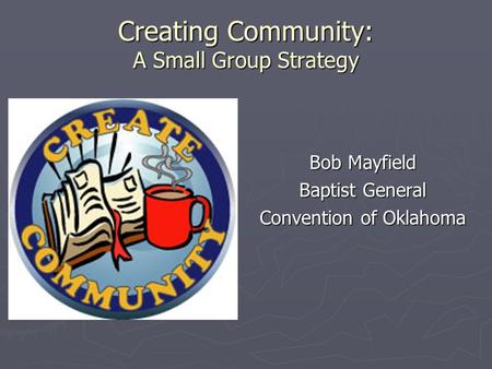Creating Community: A Small Group Strategy Bob Mayfield Baptist General Convention of Oklahoma.