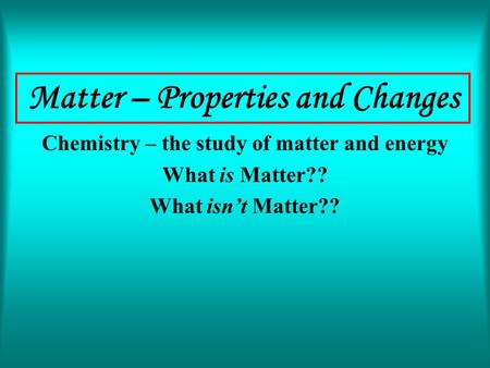 Matter – Properties and Changes Chemistry – the study of matter and energy What is Matter?? What isn’t Matter??