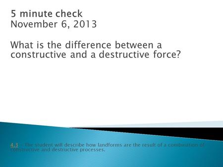 5 minute check November 6, 2013 What is the difference between a constructive and a destructive force ? 4.34.3 - The student will describe how landforms.