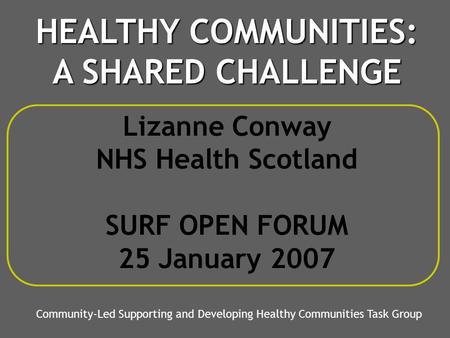 Lizanne Conway NHS Health Scotland SURF OPEN FORUM 25 January 2007 Community-Led Supporting and Developing Healthy Communities Task Group HEALTHY COMMUNITIES: