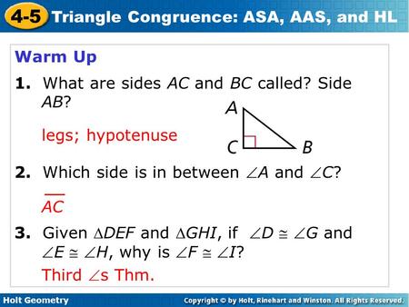Holt Geometry 4-5 Triangle Congruence: ASA, AAS, and HL Warm Up 1. What are sides AC and BC called? Side AB? 2. Which side is in between A and C? 3.