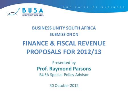 BUSINESS UNITY SOUTH AFRICA SUBMISSION ON FINANCE & FISCAL REVENUE PROPOSALS FOR 2012/13 Presented by Prof. Raymond Parsons BUSA Special Policy Advisor.