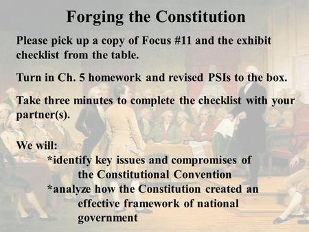 Forging the Constitution Please pick up a copy of Focus #11 and the exhibit checklist from the table. Turn in Ch. 5 homework and revised PSIs to the box.