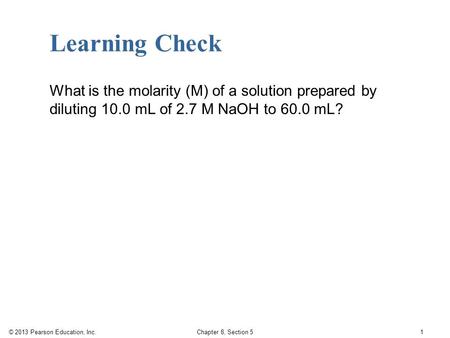 © 2013 Pearson Education, Inc. Chapter 8, Section 5 1 Learning Check What is the molarity (M) of a solution prepared by diluting 10.0 mL of 2.7 M NaOH.