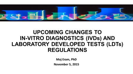 UPCOMING CHANGES TO IN-VITRO DIAGNOSTICS (IVDs) AND LABORATORY DEVELOPED TESTS (LDTs) REGULATIONS Moj Eram, PhD November 5, 2015.