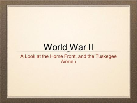 World War II A Look at the Home Front, and the Tuskegee Airmen.