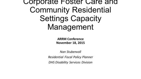 Corporate Foster Care and Community Residential Settings Capacity Management ARRM Conference November 18, 2015 Nan Stubenvoll Residential Fiscal Policy.